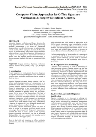 Journal of Advanced Computing and Communication Technologies (ISSN: 2347 - 2804) 
Volume No.2Issue No. 4, August 2014 
(ETACICT-2014) 
37 
Computer Vision Approaches for Offline Signature Verification & Forgery Detection: A Survey By 
Gautam. S. Prakash, Shanu Sharma Student, CSE Department, ASET, Amity University, Noida,Uttar Pradesh, India Assistant Professor, CSE Department, ASET, Amity University Noida,Uttar Pradesh, India 
gautamsprakash@gmail.com , shanu.sharma1611@gmail.com 
ABSTRACT Automated signature verification and forgery detection has many applications in the field of Bank-cheque processing, document authentication. ATM access etc. Handwritten signatures have proved to be important in authenticating a person's identity, who is signing the document. In this paper, reviews of previous studies and systems to verify signatures and detect forgery is provided and analyzed. Brief summary of computer vision techniques are presented to automate the process. Also, the important features and shortcomings of these systems and studies in this field are summarized in this paper. Keywords Forgery detection, Signature verification, Artificial Neural Network (ANN), Fuzzy Logic, Computer Vision. 1. Introduction Forgery is a process by which, identity documents of a person are copied or modified by such a person who is not authorized to do so, or are involved in modification, for the purpose of deceiving others. Signature, from the Latin word "Signare" meaning "Sign" is a stylized handwritten representation of a person's name or an identification mark that a person writes on documents/texts. For many centuries, signatures have been used as an important element in authentication of any person's identity, who is signing the document. The unique characteristics of a person's signature represents the person's identity and the person's consent for the terms of the document/text. The field of signature authentication is very important and hence the problem of verification and forgery detection is of the utmost importance. Handwritten stylized signatures vary largely from person to person. They differ in their sizes and shapes, and the variations are so much, that for a human being, just by having a glance at the signature, it is very difficult to separate out a genuine signature from a one that is forged. An automatic signature verification system can either be online or offline. In an online verification system, as the person signs the document/text, the person's signatures are recorded. The merit of such a system is that, a person's dynamic information characteristics can also be accounted. But the problem with such a system is that, in reality, most of the documents are already pre-signed. Hence to deal with such situations, an offline verification system is used, which only accounts for the static features of a signature. 
Image Processing has found number of applications in the field of forensic examination. Image processing has proved to be very effective tool to analyze thousands of signatures in the database, and apply techniques for detailed analysis such as fuzzy logic and artificial neural network to decrease the amount of time, and increase the effectiveness of the system. For better understanding of further studies, it is important to be acquainted with the basic common concepts such as computer vision technology, and the need for automated signature verification. A brief explanation about them are given below. 1.1. Computer Vision Technology Computer Vision Technology is used for automating the vision perception process. Computer vision is a field that includes methods for acquiring, processing, analyzing, and understanding images and, in general, high-dimensional data from the real world in order to produce numerical or symbolic information, e.g., in the forms of decisions. Computer vision covers the core technology of automated image analysis which is used in many fields. As a scientific discipline, computer vision is concerned with the theory behind artificial systems that extract information from images. The image data can take many forms, such as video sequences, views from multiple cameras, or multi-dimensional data from a medical scanner. As a technological discipline, computer vision seeks to apply its theories and models to the construction of computer vision systems. 1.2. Need For Automated Signature Verification Signature verification is very important in realizing tele- banking and tele-networking systems, where signatures can be used to identify and authenticate a subscriber. An automated verification process would enable banks and other financial institutions to significantly reduce check and money order forgeries, which account for a large monetary loss each year. Reliable signature verification can be of great help in many other application areas such as law enforcement, industry, security control and so on. Handwritten signatures appear on many types of documents such as bank checks and credit slip etc. The large volume of such documents makes automatic signature verification desirable. A system for signature verification requires high reliability.  