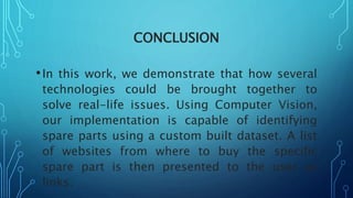 CONCLUSION
•In this work, we demonstrate that how several
technologies could be brought together to
solve real-life issues. Using Computer Vision,
our implementation is capable of identifying
spare parts using a custom built dataset. A list
of websites from where to buy the specific
spare part is then presented to the user as
links.
 