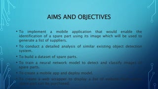 AIMS AND OBJECTIVES
• To implement a mobile application that would enable the
identification of a spare part using its image which will be used to
generate a list of suppliers.
• To conduct a detailed analysis of similar existing object detection
system.
• To build a dataset of spare parts.
• To train a neural network model to detect and classify images of
spare parts.
• To create a mobile app and deploy model.
• To create a web scrapper to display a list of website from where
spare part can be purchased.
 