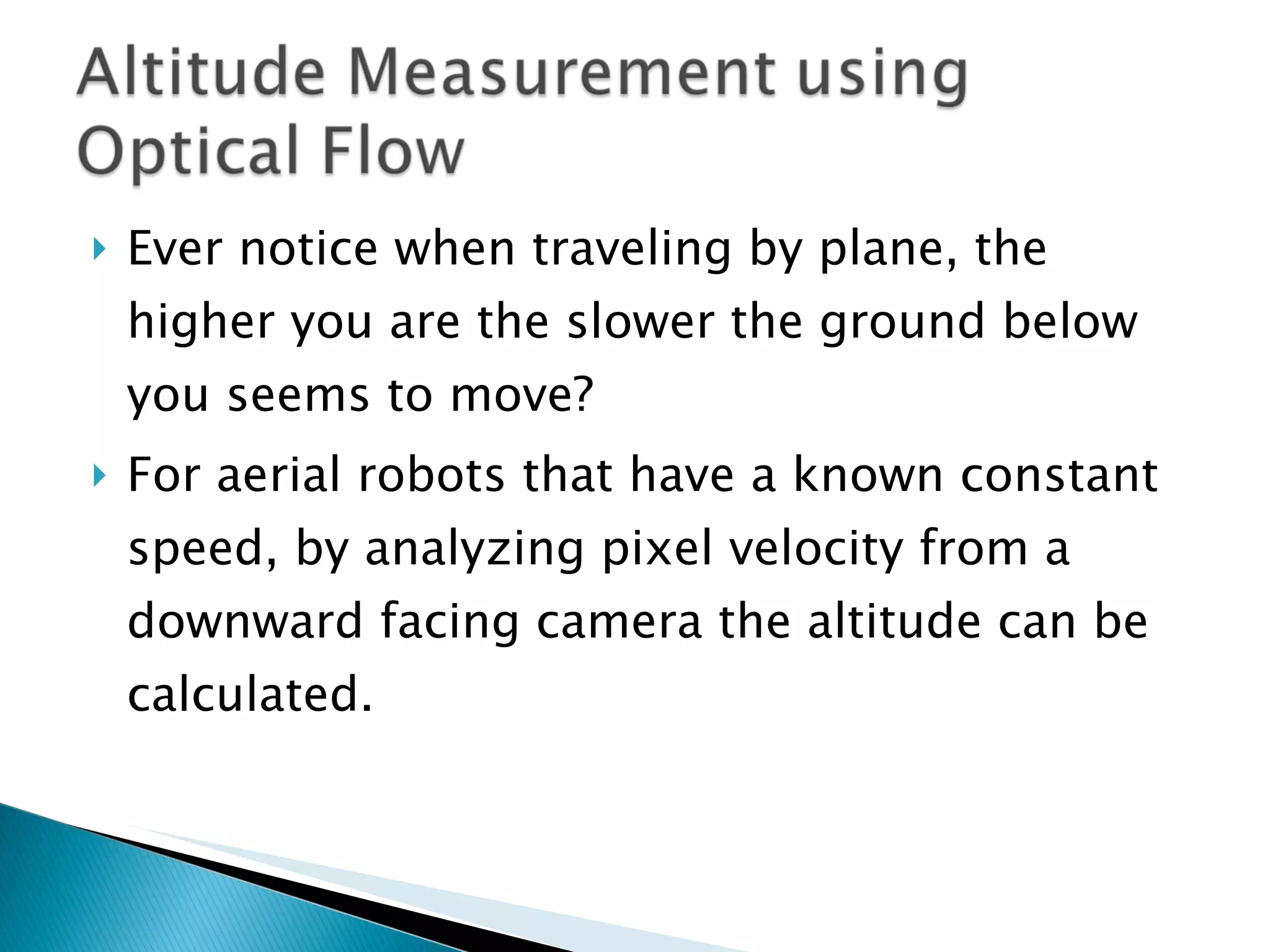 Ever notice when traveling by plane, the higher you are the slower the ground below you seems to move?  For aerial robots that have a known constant speed, by analyzing pixel velocity from a downward facing camera the altitude can be calculated. 