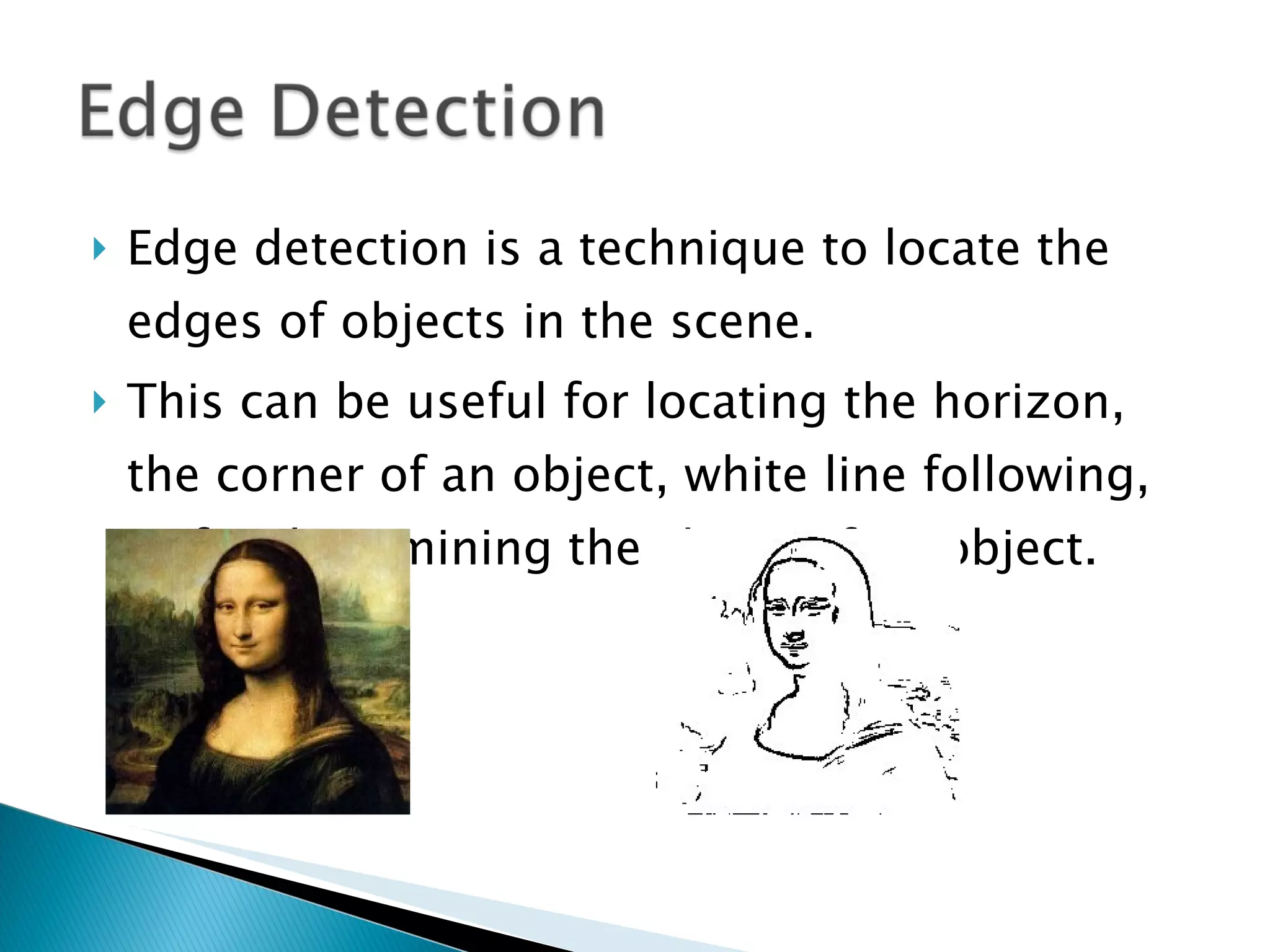 Edge detection is a technique to locate the edges of objects in the scene. This can be useful for locating the horizon, the corner of an object, white line following, or for determining the shape of an object. 