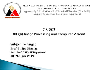 CS-803
803(A) Image Processing and Computer Vision#
Subject In-charge :
Prof Shilpa Sharma
Asst. Prof. CSE / IT Department
MITM, Ujjain (M.P.)
 