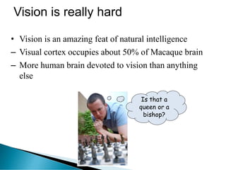 Vision is really hard
• Vision is an amazing feat of natural intelligence
– Visual cortex occupies about 50% of Macaque brain
– More human brain devoted to vision than anything
else
Is that a
queen or a
bishop?
 