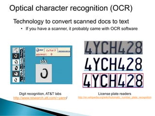Optical character recognition (OCR)
Digit recognition, AT&T labs
http://www.research.att.com/~yann/
Technology to convert scanned docs to text
• If you have a scanner, it probably came with OCR software
License plate readers
http://en.wikipedia.org/wiki/Automatic_number_plate_recognition
 