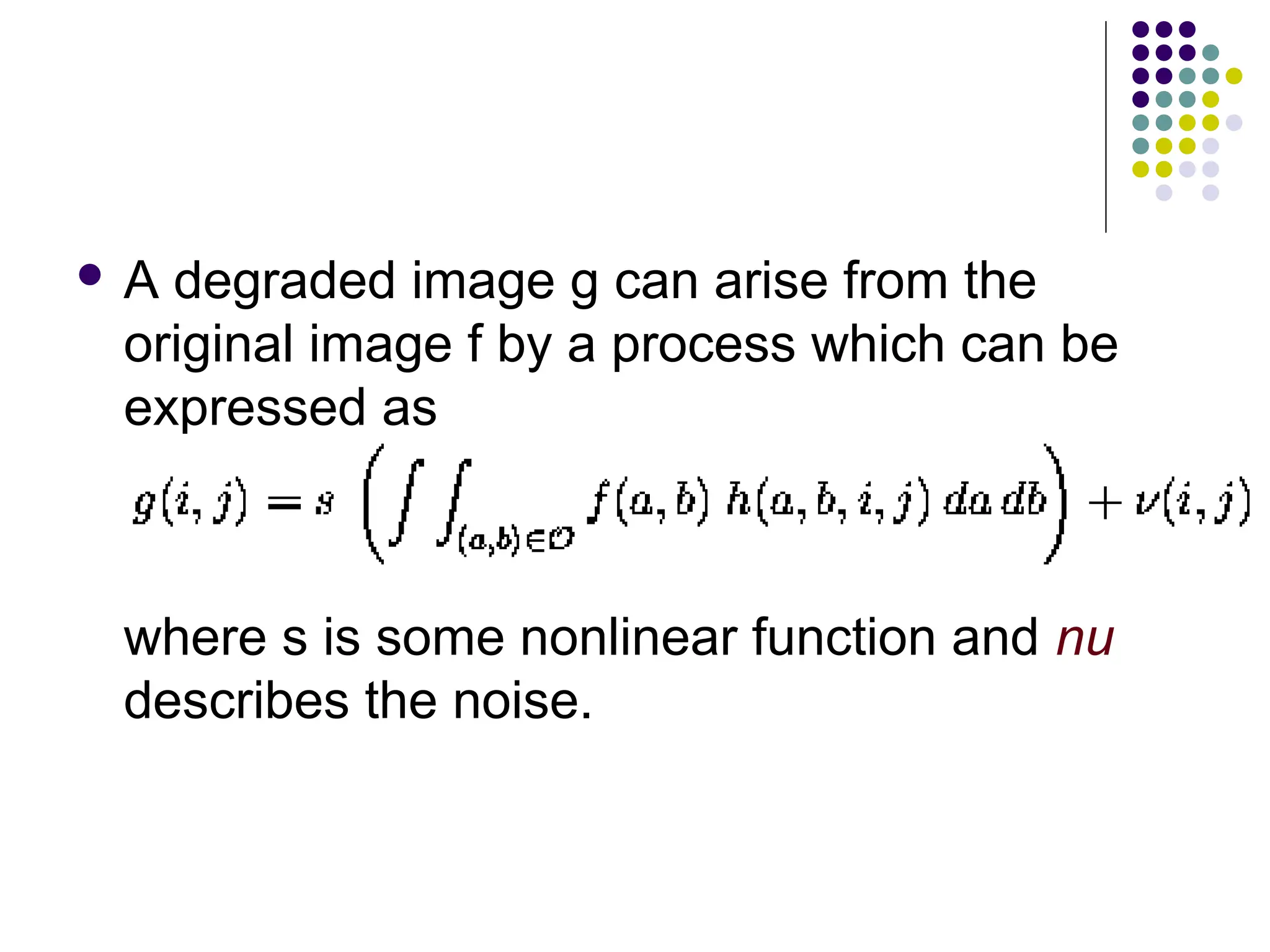  A degraded image g can arise from the
original image f by a process which can be
expressed as
where s is some nonlinear function and nu
describes the noise.
 