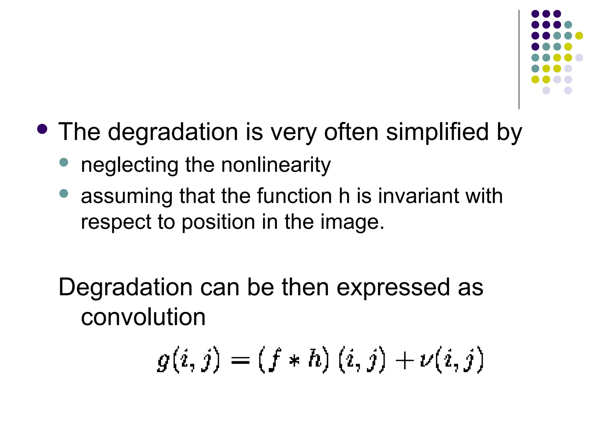  The degradation is very often simplified by
 neglecting the nonlinearity
 assuming that the function h is invariant with
respect to position in the image.
Degradation can be then expressed as
convolution
 