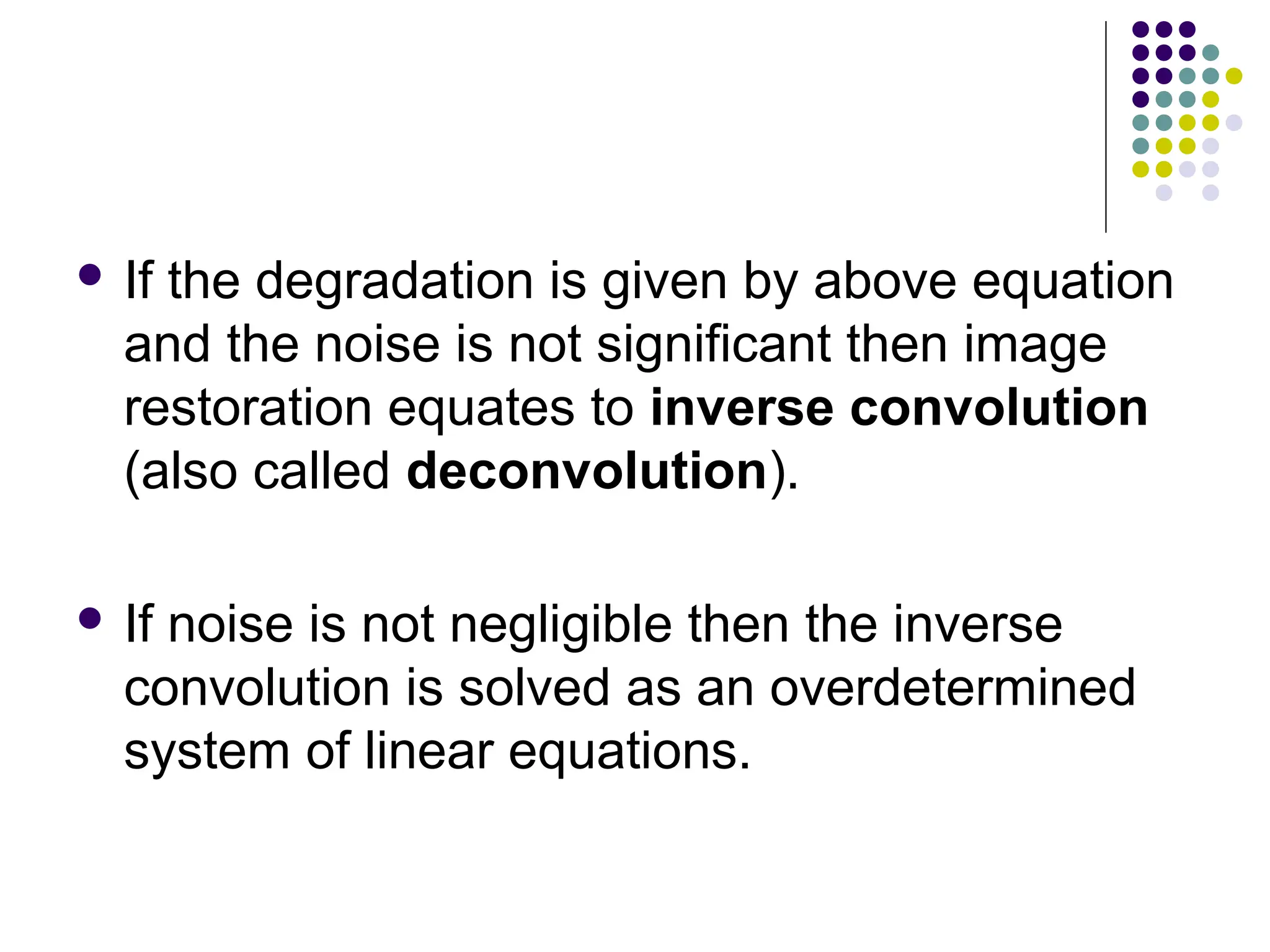  If the degradation is given by above equation
and the noise is not significant then image
restoration equates to inverse convolution
(also called deconvolution).
 If noise is not negligible then the inverse
convolution is solved as an overdetermined
system of linear equations.
 