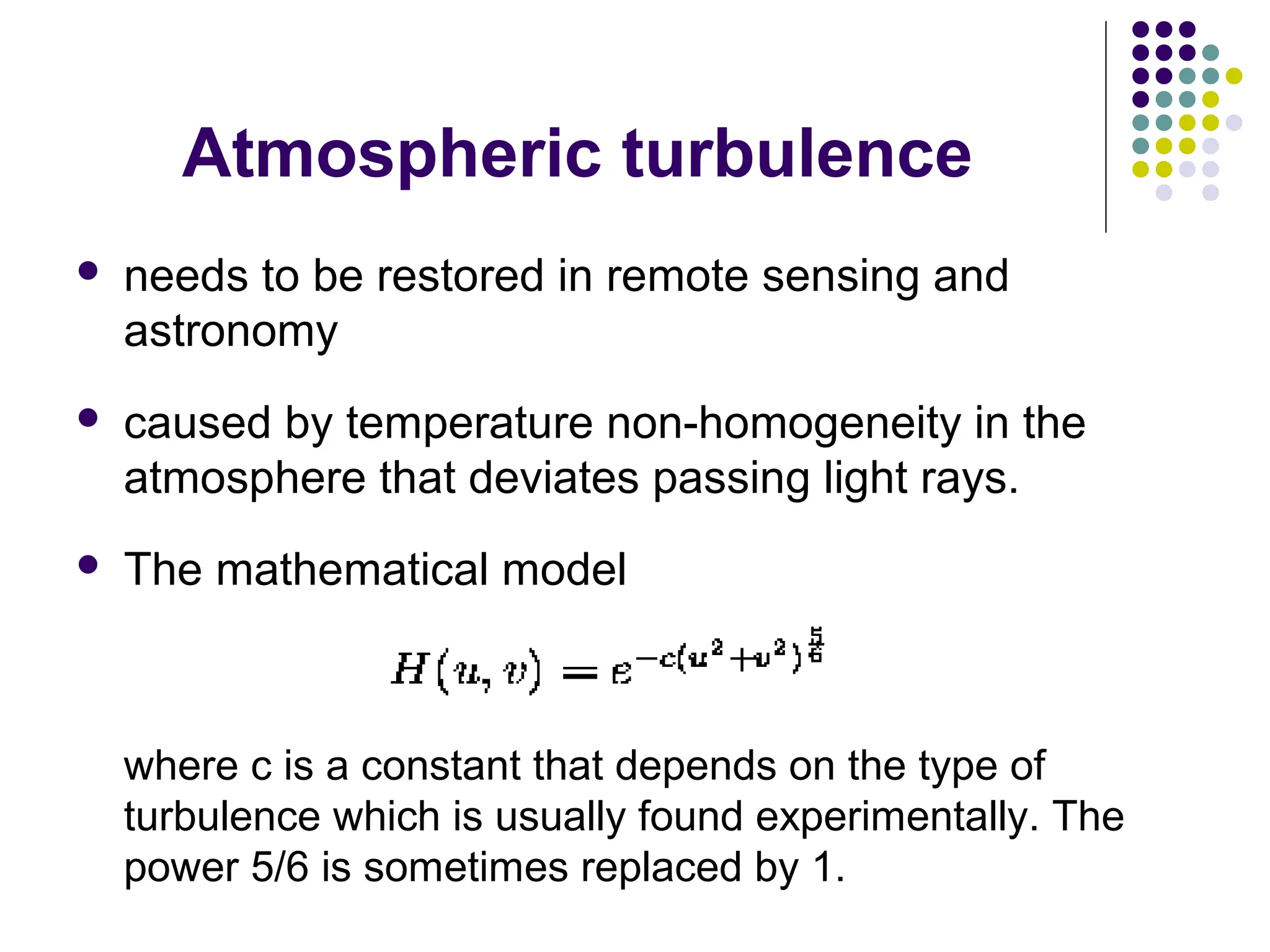 Atmospheric turbulence
 needs to be restored in remote sensing and
astronomy
 caused by temperature non-homogeneity in the
atmosphere that deviates passing light rays.
 The mathematical model
where c is a constant that depends on the type of
turbulence which is usually found experimentally. The
power 5/6 is sometimes replaced by 1.
 