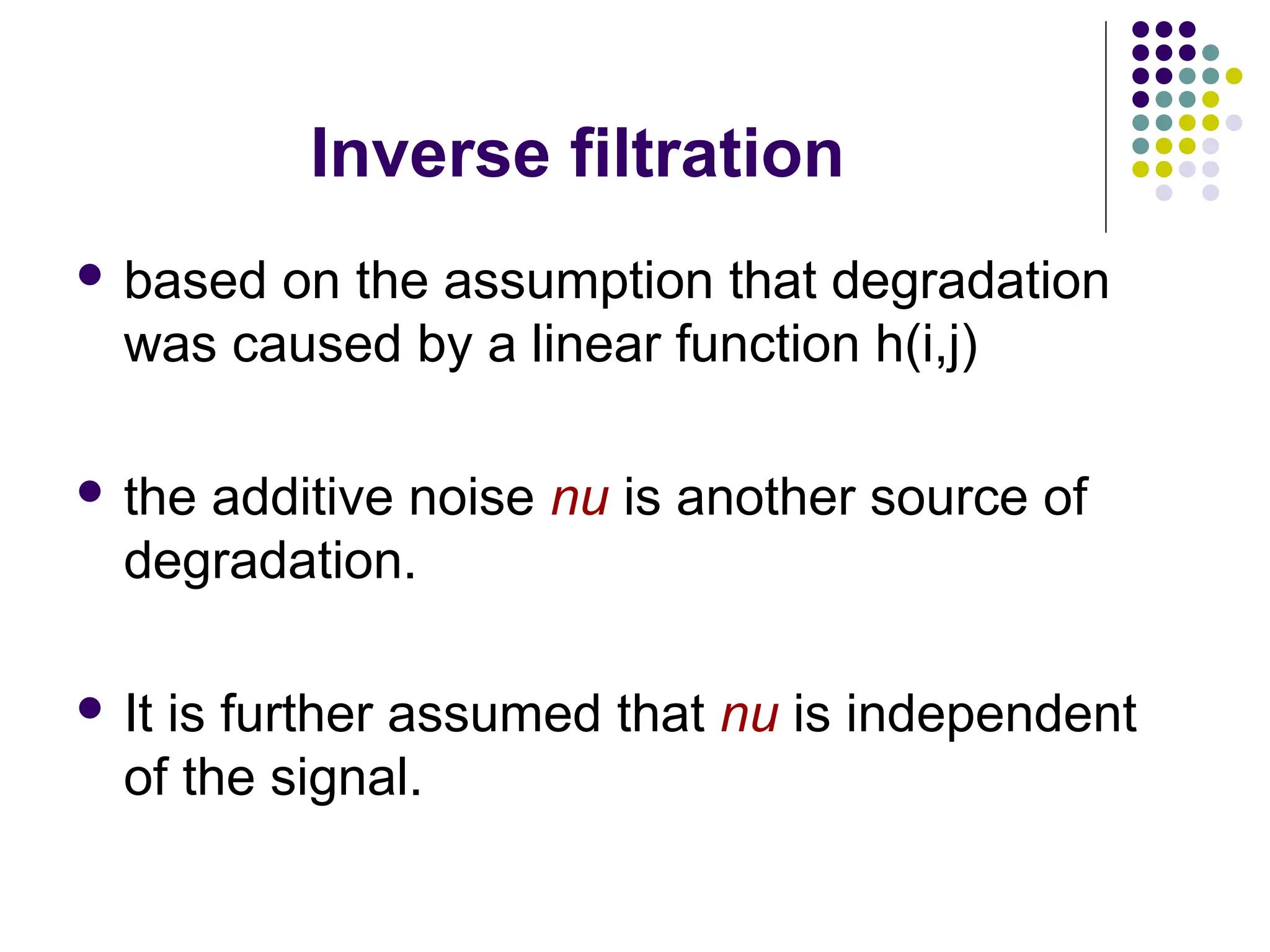 Inverse filtration
 based on the assumption that degradation
was caused by a linear function h(i,j)
 the additive noise nu is another source of
degradation.
 It is further assumed that nu is independent
of the signal.
 