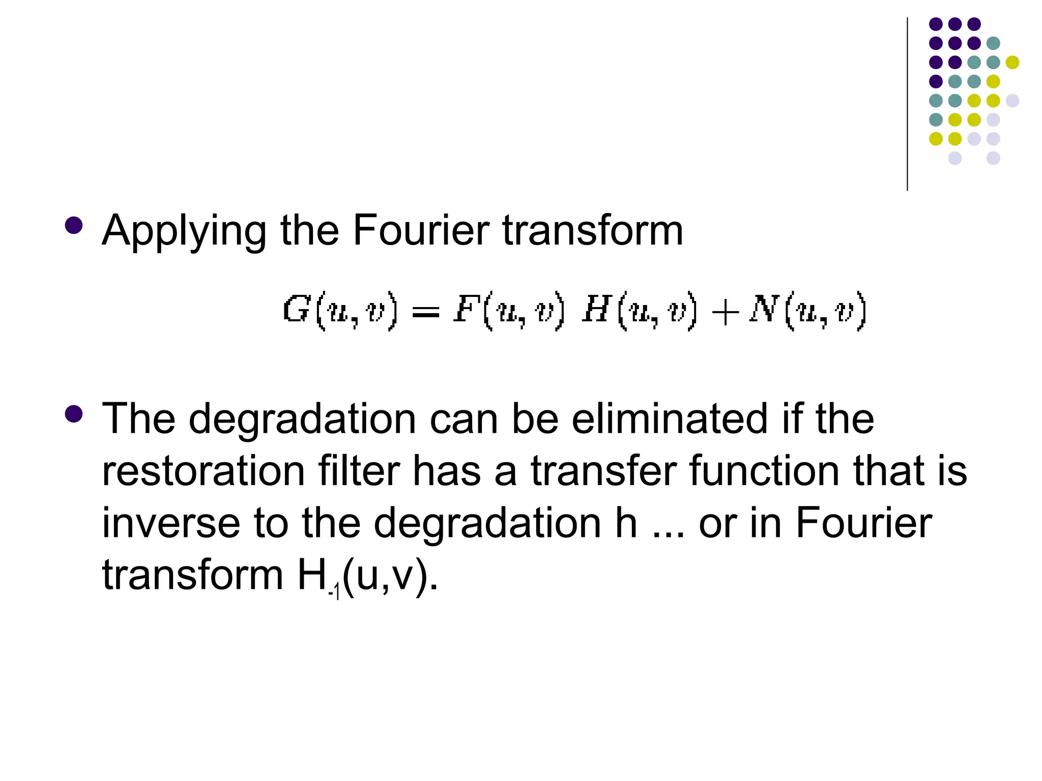  Applying the Fourier transform
 The degradation can be eliminated if the
restoration filter has a transfer function that is
inverse to the degradation h ... or in Fourier
transform H-1(u,v).
 