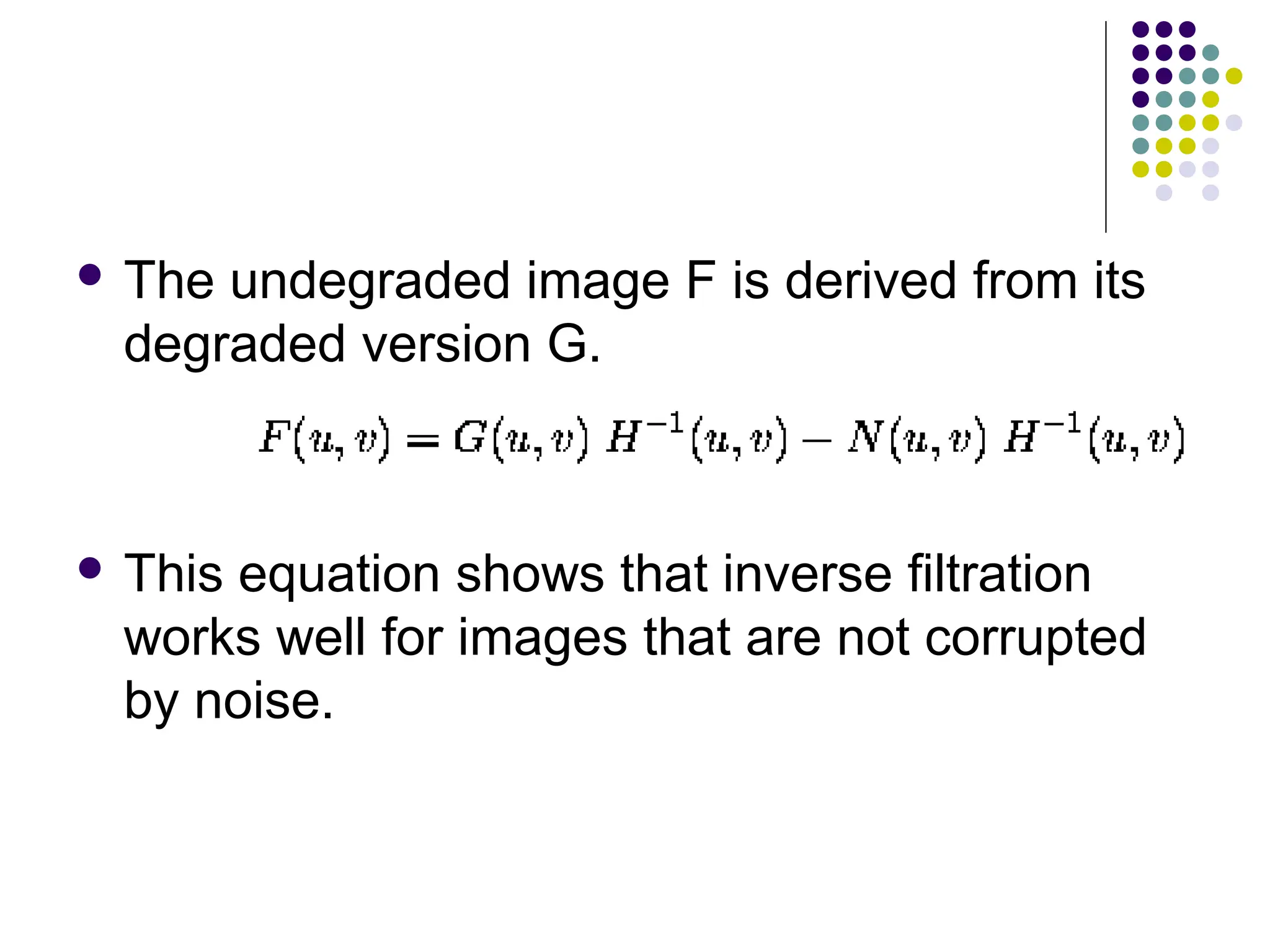  The undegraded image F is derived from its
degraded version G.
 This equation shows that inverse filtration
works well for images that are not corrupted
by noise.
 