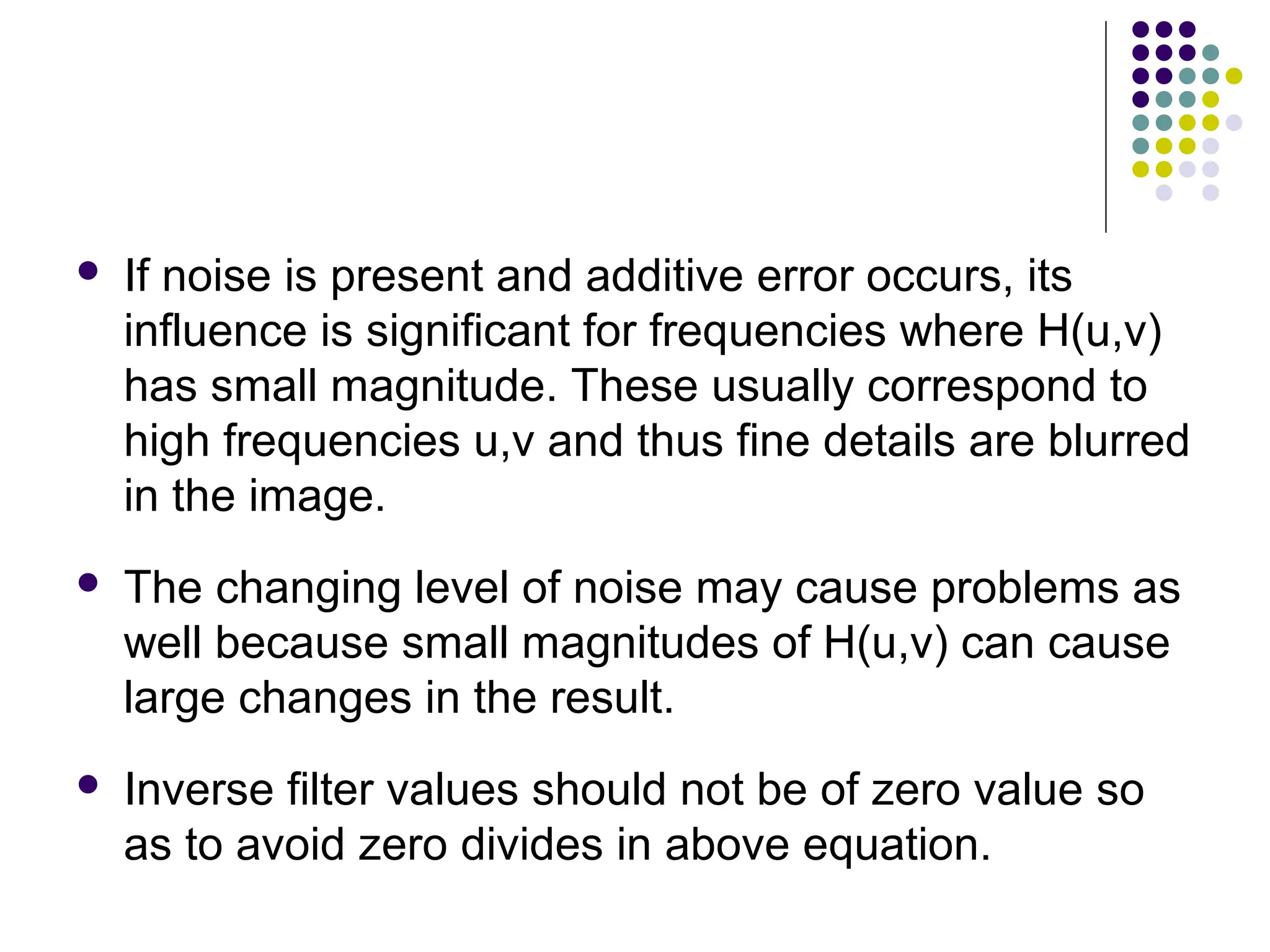  If noise is present and additive error occurs, its
influence is significant for frequencies where H(u,v)
has small magnitude. These usually correspond to
high frequencies u,v and thus fine details are blurred
in the image.
 The changing level of noise may cause problems as
well because small magnitudes of H(u,v) can cause
large changes in the result.
 Inverse filter values should not be of zero value so
as to avoid zero divides in above equation.
 