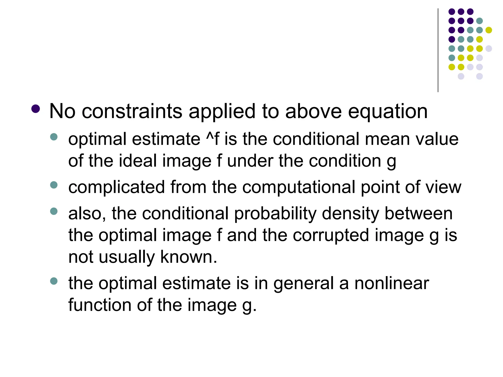  No constraints applied to above equation
 optimal estimate ^f is the conditional mean value
of the ideal image f under the condition g
 complicated from the computational point of view
 also, the conditional probability density between
the optimal image f and the corrupted image g is
not usually known.
 the optimal estimate is in general a nonlinear
function of the image g.
 