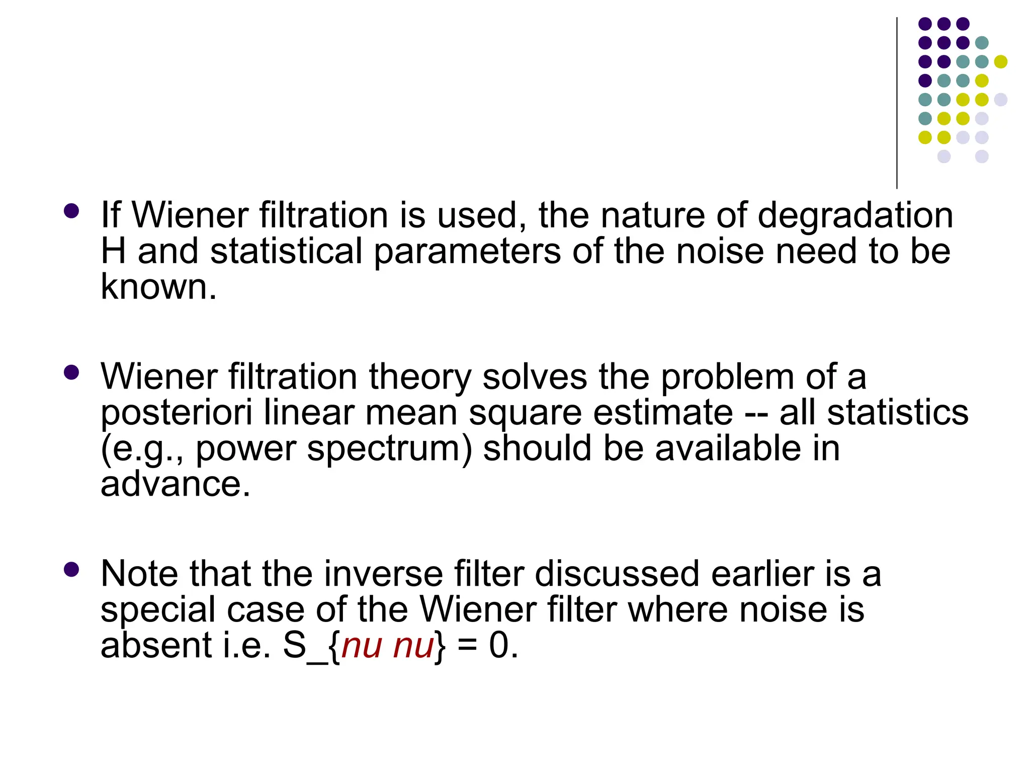  If Wiener filtration is used, the nature of degradation
H and statistical parameters of the noise need to be
known.
 Wiener filtration theory solves the problem of a
posteriori linear mean square estimate -- all statistics
(e.g., power spectrum) should be available in
advance.
 Note that the inverse filter discussed earlier is a
special case of the Wiener filter where noise is
absent i.e. S_{nu nu} = 0.
 