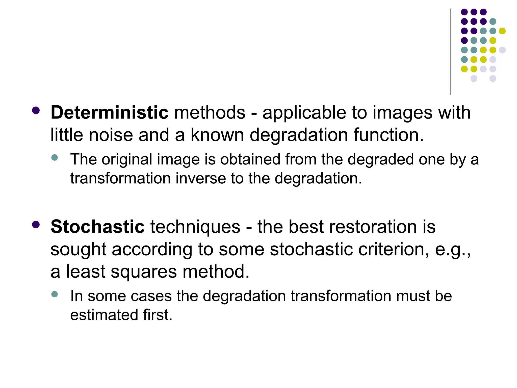  Deterministic methods - applicable to images with
little noise and a known degradation function.
 The original image is obtained from the degraded one by a
transformation inverse to the degradation.
 Stochastic techniques - the best restoration is
sought according to some stochastic criterion, e.g.,
a least squares method.
 In some cases the degradation transformation must be
estimated first.
 