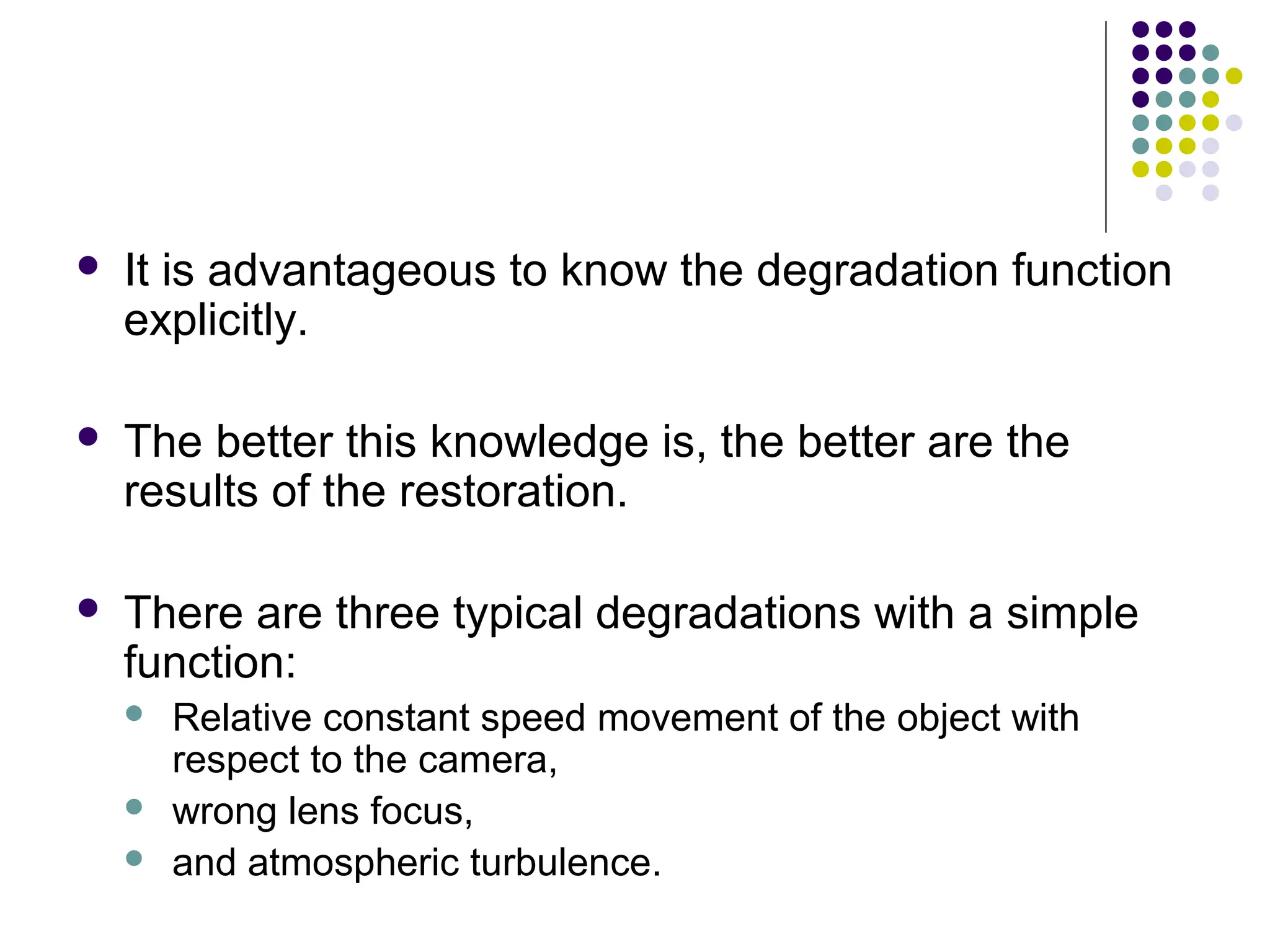  It is advantageous to know the degradation function
explicitly.
 The better this knowledge is, the better are the
results of the restoration.
 There are three typical degradations with a simple
function:
 Relative constant speed movement of the object with
respect to the camera,
 wrong lens focus,
 and atmospheric turbulence.
 
