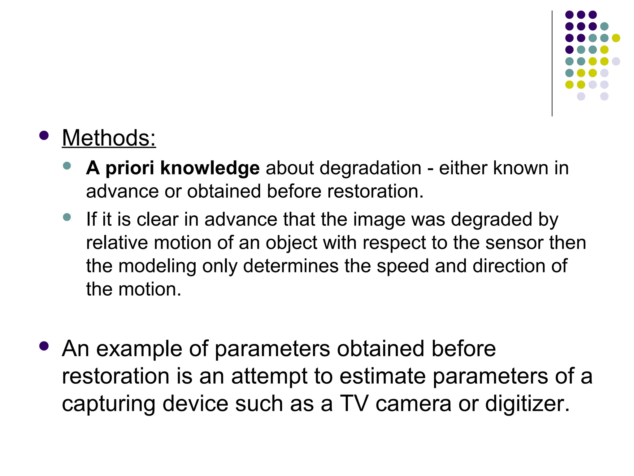  Methods:
 A priori knowledge about degradation - either known in
advance or obtained before restoration.
 If it is clear in advance that the image was degraded by
relative motion of an object with respect to the sensor then
the modeling only determines the speed and direction of
the motion.
 An example of parameters obtained before
restoration is an attempt to estimate parameters of a
capturing device such as a TV camera or digitizer.
 