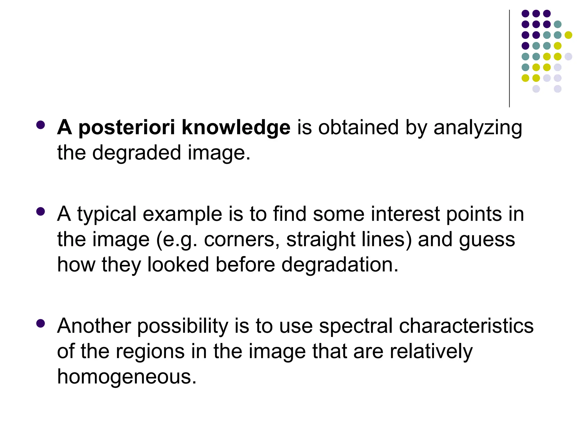  A posteriori knowledge is obtained by analyzing
the degraded image.
 A typical example is to find some interest points in
the image (e.g. corners, straight lines) and guess
how they looked before degradation.
 Another possibility is to use spectral characteristics
of the regions in the image that are relatively
homogeneous.
 