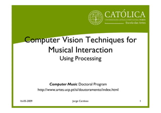 Computer Vision Techniques for
        Musical Interaction
                          Using Processing



                     Computer Music Doctoral Program
             http://www.artes.ucp.pt/si/doutoramento/index.html

16-05-2009                        Jorge Cardoso                   1
 