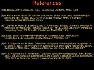 References 
[1] R. Bajcsy. Active perception. IEEE Proceedings, 76(8):996-1006, 1988. 
[2] A. Blake and M. Isard. 3D position, attitude and shape input using video tracking of 
hands and lips. In Proc. SIGGRAPH 94,pages 185{192, 1994. In Computer 
Graphics, Annual Conference Series. 
[3] T. Darrell, P. Maes, B. Blumberg, and A. P.Pentland. Situated vision and behavior for 
interactive environments. Technical Report 261, M.I.T. Media Laboratory, Perceptual 
Computing Group, 20 Ames St., Cambridge, MA 02139, 1994. 
[4] I. Essa, editor. International Workshop on Automatic Face- and Gesture- 
Recognition.IEEE Computer Society, Killington, Vermont, 1997. 
[5] W. T. Freeman and M. Roth. Orientation histograms for hand gesture recognition. In 
M. Bichsel, editor, Intl. Workshop on automatic face and gesture-recognition, Zurich, 
Switzerland, 1995. Dept. of Computer Science, University of Zurich, CH-8057. 
[6] W. T. Freeman and C. Weissman. Television control by hand gestures. In M. Bichsel, 
editor, Intl. Workshop on automatic face and gesture recognition, Zurich, Switzerland, 
1995. Dept. of Computer Science, University of Zurich, CH-8057. 
 