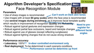 19
Parameters
• Use of sharp images is recommended
• Use images with at least 64 grey scales within the face area is recommended
• Use several images during enrolment, as it improves facial template quality
which results in improvement of recognition Quality and Reliability
• Robust against typical gestures and expression changes
• Robust against partial face occlusions, beard and hairstyle changes
• Robust against use of glasses (except reflecting sunglasses)
• Robust against lighting changes that do not cause strong shadows
Performance accuracy
• Laboratory: 100%
• Real deployment: To be determined in each scenario conditions
Algorithm Developer’s Specification
Face Recognition Module
In-door controlled environment only
Performance cannot be determine up front
Need to pre-
register for
different facial
angles
Can’t work on Dark skin tones
CV Accuracy
 