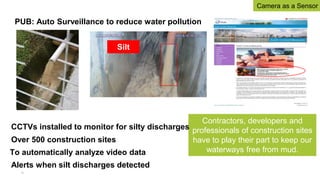 PUB: Auto Surveillance to reduce water pollution
Contractors, developers and
professionals of construction sites
have to play their part to keep our
waterways free from mud.
CCTVs installed to monitor for silty discharges
Over 500 construction sites
To automatically analyze video data
Alerts when silt discharges detected
Silt
30
Camera as a Sensor
 