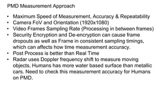 PMD Measurement Approach
• Maximum Speed of Measurement, Accuracy & Repeatability
• Camera FoV and Orientation (1920x1080)
• Video Frames Sampling Rate (Processing in between frames)
• Security Encryption and De-encryption can cause frame
dropouts as well as Frame in consistent sampling timings,
which can affects how time measurement accuracy.
• Post Process is better than Real Time
• Radar uses Doppler frequency shift to measure moving
objects, Humans has more water based surface than metallic
cars. Need to check this measurement accuracy for Humans
on PMD.
 