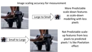 Large to Small
Small to Large
More Predictable
scale-down features
as scale-down
modelling with less
pixels
Not Predictable scale-
up features from less
pixels to predicted
pixels ! Is like Pixelation
effect
Image scaling accuracy for measurement
 