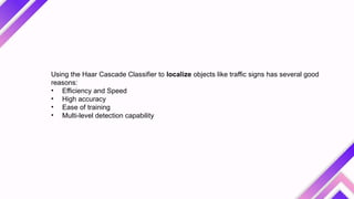 Using the Haar Cascade Classifier to localize objects like traffic signs has several good
reasons:
• Efficiency and Speed
• High accuracy
• Ease of training
• Multi-level detection capability
 