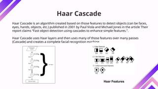 Haar Cascade
Haar Cascade is an algorithm created based on those features to detect objects (can be faces,
eyes, hands, objects, etc.) published in 2001 by Paul Viola and Michael Jones in the article Their
report claims “Fast object detection using cascades to enhance simple features.”.
Haar Cascade uses Haar layers and then uses many of those features over many passes
(Cascade) and creates a complete facial recognition machine.
Haar Features
 