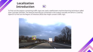 To find out the regions containing traffic signs we used a well-known machine learning technique called
Haar Cascade Classifier. The features learned are contained in the output cascade.xml which is used by
OpenCV to find out the Region of Interests (ROI) that might contain traffic sign.
Localization
Introduction
 
