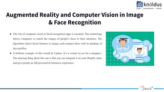 Augmented Reality and Computer Vision in Image
& Face Recognition
Image Placeholder Image Placeholder Image Placeholder
● The role of computer vision in facial recognition apps is essential. This technology
allows computers to match the images of people’s faces to their identities. The
algorithms detect facial features in images and compare them with its database of
face profiles.
● A brilliant example of this would be Uplara. It’s a virtual try-on for e-shoppers.
The amazing thing about this one is that you can integrate it on your Shopify store,
and give people an AR-powered eCommerce experience.
 