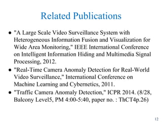 Related Publications
"? "A Large Scale Video Surveillance System with
Heterogeneous Information Fusion and Visualization for
Wide Area Monitoring," IEEE International Conference
on Intelligent Information Hiding and Multimedia Signal
Processing, 2012.
"? "Real-Time Camera Anomaly Detection for Real-World
Video Surveillance," International Conference on
Machine Learning and Cybernetics, 2011.
"? "Traffic Camera Anomaly Detection," ICPR 2014. (8/28,
Balcony Level5, PM 4:00-5:40, paper no. : ThCT4p.26)
12
 