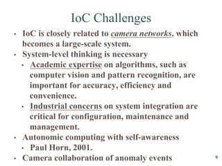 IoC Challenges
4
?? IoC is closely related to camera networks, which
becomes a large-scale system.
?? System-level thinking is necessary
?? Academic expertise on algorithms, such as
computer vision and pattern recognition, are
important for accuracy, efficiency and
convenience.
?? Industrial concerns on system integration are
critical for configuration, maintenance and
management.
?? Autonomic computing with self-awareness
?? Paul Horn, 2001.
?? Camera collaboration of anomaly events
 