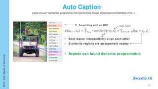 [Karpathy 14]
103
𝐸 𝑎1, . . , 𝑎 𝑛 = 𝑎 𝑗=𝑡
−𝑠𝑖𝑚𝑖𝑙𝑎𝑟𝑖𝑡𝑦(𝑤𝑗, 𝑟𝑡) + 𝑗=1..𝑁−1 𝛽[𝑎𝑗 = 𝑎𝑗+1]
Smoothing with an MRF
• Best region independently align each other
• Similarity regions are arrangement nearby
• Argmin can found dynamic programming
(word, region)
 
