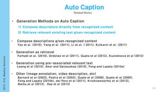104
• Generation Methods on Auto Caption
1) Compose descriptors directly from recognized content
2) Retrieve relevant existing text given recognized content
• Compose descriptions given recognized content
Yao et al. (2010), Yang et al. (2011), Li et al. ( 2011), Kulkarni et al. (2011)
• Generation as retrieval
Farhadi et al. (2010), Ordonez et al (2011), Gupta et al (2012), Kuznetsova et al (2012)
• Generation using pre-associated relevant text
Leong et al (2010), Aker and Gaizauskas (2010), Feng and Lapata (2010a)
• Other (image annotation, video description, etc)
Barnard et al (2003), Pastra et al (2003), Gupta et al (2008), Gupta et al (2009),
Feng and Lapata (2010b), del Pero et al (2011), Krishnamoorthy et al (2012),
Barbu et al (2012), Das et al (2013)
 