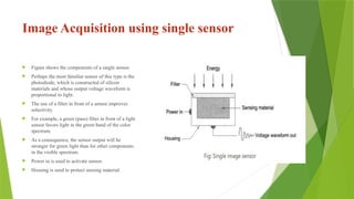 Image Acquisition using single sensor
 Figure shows the components of a single sensor.
 Perhaps the most familiar sensor of this type is the
photodiode, which is constructed of silicon
materials and whose output voltage waveform is
proportional to light.
 The use of a filter in front of a sensor improves
selectivity.
 For example, a green (pass) filter in front of a light
sensor favors light in the green band of the color
spectrum.
 As a consequence, the sensor output will be
stronger for green light than for other components
in the visible spectrum.
 Power in is used to activate sensor.
 Housing is used to protect sensing material.
 
