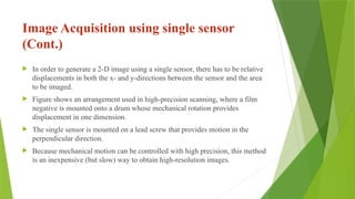Image Acquisition using single sensor
(Cont.)
 In order to generate a 2-D image using a single sensor, there has to be relative
displacements in both the x- and y-directions between the sensor and the area
to be imaged.
 Figure shows an arrangement used in high-precision scanning, where a film
negative is mounted onto a drum whose mechanical rotation provides
displacement in one dimension.
 The single sensor is mounted on a lead screw that provides motion in the
perpendicular direction.
 Because mechanical motion can be controlled with high precision, this method
is an inexpensive (but slow) way to obtain high-resolution images.
 