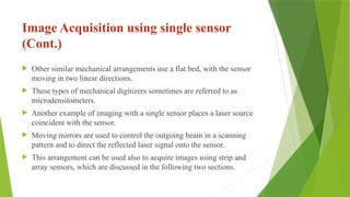 Image Acquisition using single sensor
(Cont.)
 Other similar mechanical arrangements use a flat bed, with the sensor
moving in two linear directions.
 These types of mechanical digitizers sometimes are referred to as
microdensitometers.
 Another example of imaging with a single sensor places a laser source
coincident with the sensor.
 Moving mirrors are used to control the outgoing beam in a scanning
pattern and to direct the reflected laser signal onto the sensor.
 This arrangement can be used also to acquire images using strip and
array sensors, which are discussed in the following two sections.
 