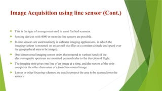 Image Acquisition using line sensor (Cont.)
 This is the type of arrangement used in most flat bed scanners.
 Sensing devices with 4000 or more in-line sensors are possible.
 In-line sensors are used routinely in airborne imaging applications, in which the
imaging system is mounted on an aircraft that flies at a constant altitude and speed over
the geographical area to be imaged.
 One-dimensional imaging sensor strips that respond to various bands of the
electromagnetic spectrum are mounted perpendicular to the direction of flight.
 The imaging strip gives one line of an image at a time, and the motion of the strip
completes the other dimension of a two-dimensional image.
 Lenses or other focusing schemes are used to project the area to be scanned onto the
sensors.
 