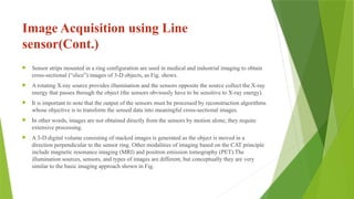 Image Acquisition using Line
sensor(Cont.)
 Sensor strips mounted in a ring configuration are used in medical and industrial imaging to obtain
cross-sectional (“slice”) images of 3-D objects, as Fig. shows.
 A rotating X-ray source provides illumination and the sensors opposite the source collect the X-ray
energy that passes through the object (the sensors obviously have to be sensitive to X-ray energy).
 It is important to note that the output of the sensors must be processed by reconstruction algorithms
whose objective is to transform the sensed data into meaningful cross-sectional images.
 In other words, images are not obtained directly from the sensors by motion alone; they require
extensive processing.
 A 3-D digital volume consisting of stacked images is generated as the object is moved in a
direction perpendicular to the sensor ring. Other modalities of imaging based on the CAT principle
include magnetic resonance imaging (MRI) and positron emission tomography (PET).The
illumination sources, sensors, and types of images are different, but conceptually they are very
similar to the basic imaging approach shown in Fig.
 