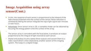 Image Acquisition using array
sensor(Cont.)
 In this, the response of each sensor is proportional to the integral of the
light energy projected onto the surface of the sensor. Noise reduction is
achieved by letting the sensor integrate the input light signal over minutes
or ever hours.
 Advantage: Since sensor array is 2D, a complete image can be obtained by
focusing the energy pattern onto the surface of the array.

The sensor array is coincident with the focal plane, it produces an output
proportional to the integral of light received at each sensor.
 Digital and analog circuitry sweep these outputs and convert them to a
video signal which is then digitized by another section of the imaging
system. The output is a digital image.
 