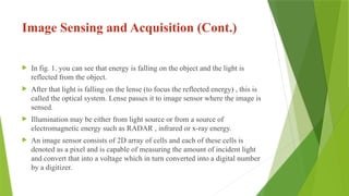 Image Sensing and Acquisition (Cont.)
 In fig. 1. you can see that energy is falling on the object and the light is
reflected from the object.
 After that light is falling on the lense (to focus the reflected energy) , this is
called the optical system. Lense passes it to image sensor where the image is
sensed.
 Illumination may be either from light source or from a source of
electromagnetic energy such as RADAR , infrared or x-ray energy.
 An image sensor consists of 2D array of cells and each of these cells is
denoted as a pixel and is capable of measuring the amount of incident light
and convert that into a voltage which in turn converted into a digital number
by a digitizer.
 