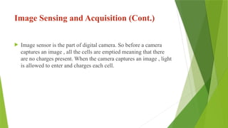 Image Sensing and Acquisition (Cont.)
 Image sensor is the part of digital camera. So before a camera
captures an image , all the cells are emptied meaning that there
are no charges present. When the camera captures an image , light
is allowed to enter and charges each cell.
 