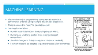 MACHINE LEARNING
 Machine learning is programming computers to optimize a
performance criterion using example data or past experience.
 There is no need to “learn” to calculate payroll
 Learning is used when:
 Human expertise does not exist (navigating on Mars),
 Humans are unable to explain their expertise (speech
recognition)
 Solution changes in time (routing on a computer network)
 Solution needs to be adapted to particular cases (user biometrics)
 