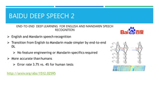  English and Mandarin speech recognition
 Transition from English to Mandarin made simpler by end-to-end
DL
 No feature engineering or Mandarin-specificsrequired
 More accurate than humans
 Error rate 3.7% vs. 4% for human tests
http://arxiv.org/abs/1512.02595
END-TO-END DEEP LEARNING FOR ENGLISH AND MANDARIN SPEECH
RECOGNITION
BAIDU DEEP SPEECH 2
 