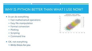 WHY IS PYTHON BETTER THAN WHAT I USE NOW?
 It can do everything
 Fast mathematical operations
 Easy file manipulation
 Format conversion
 Plotting
 Scripting
 Command line
 OK, not everything
 Write thesis for you
 