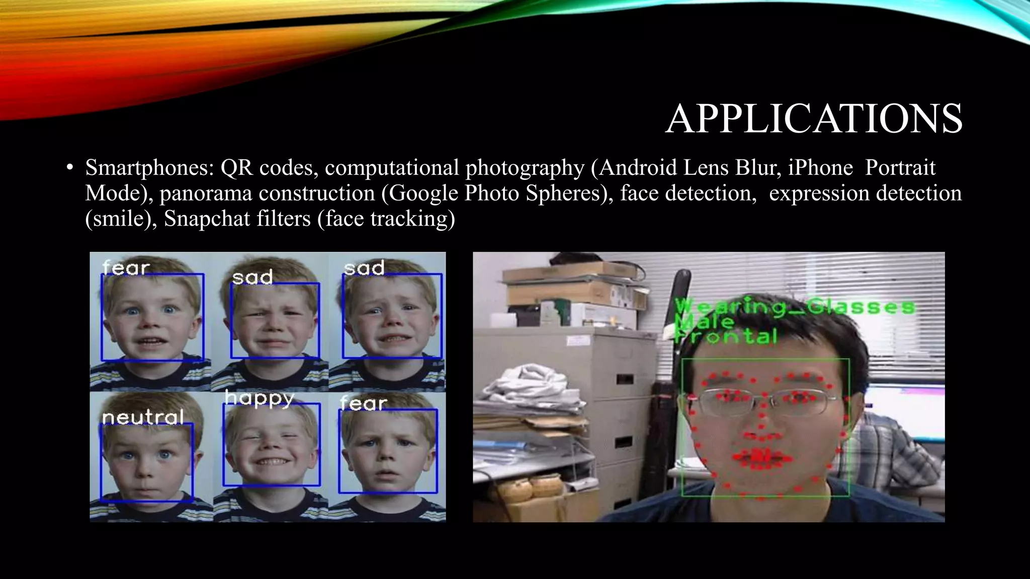 APPLICATIONS
• Smartphones: QR codes, computational photography (Android Lens Blur, iPhone Portrait
Mode), panorama construction (Google Photo Spheres), face detection, expression detection
(smile), Snapchat filters (face tracking)
 