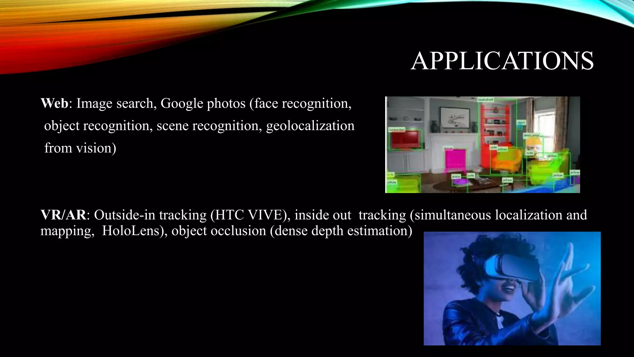 APPLICATIONS
Web: Image search, Google photos (face recognition,
object recognition, scene recognition, geolocalization
from vision)
VR/AR: Outside-in tracking (HTC VIVE), inside out tracking (simultaneous localization and
mapping, HoloLens), object occlusion (dense depth estimation)
 