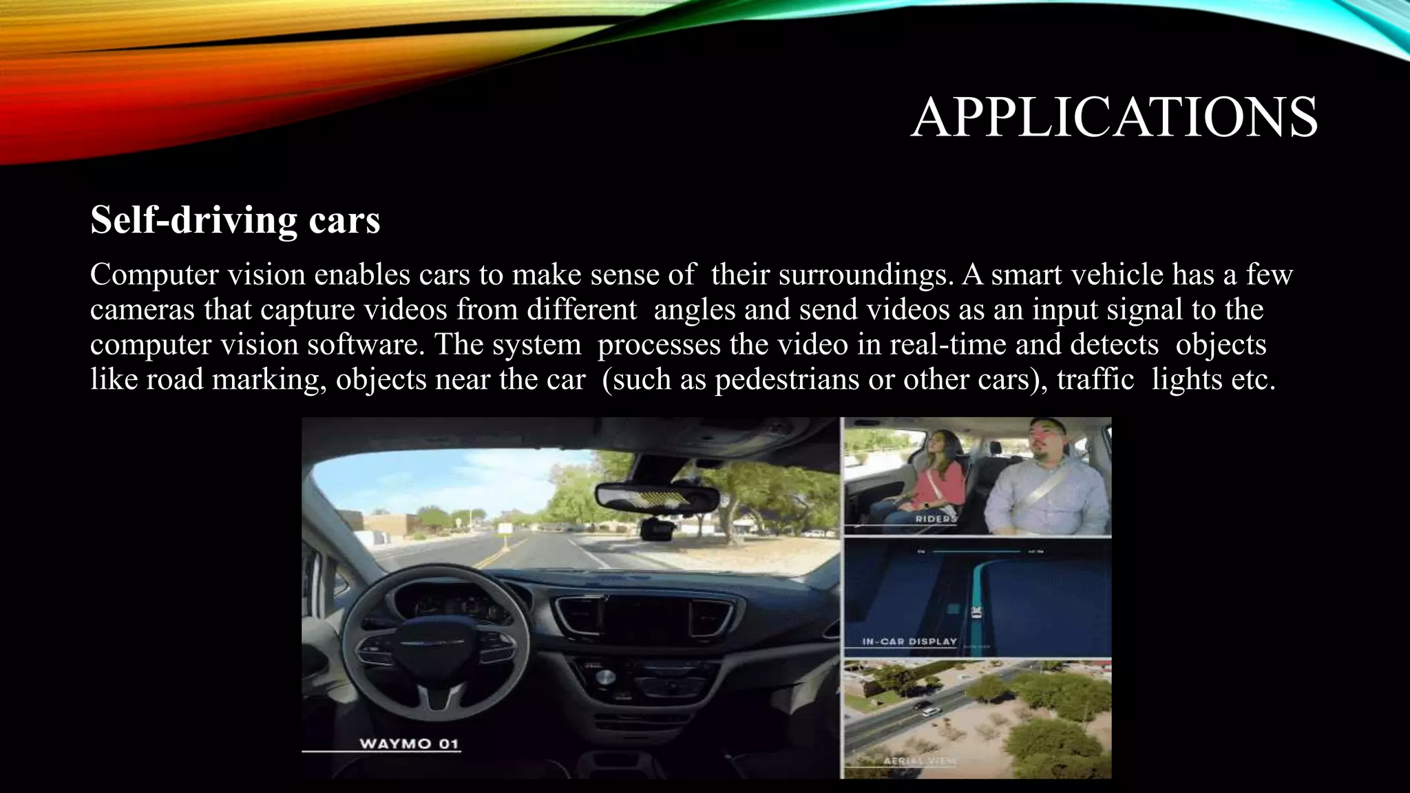 APPLICATIONS
Self-driving cars
Computer vision enables cars to make sense of their surroundings. A smart vehicle has a few
cameras that capture videos from different angles and send videos as an input signal to the
computer vision software. The system processes the video in real-time and detects objects
like road marking, objects near the car (such as pedestrians or other cars), traffic lights etc.
 
